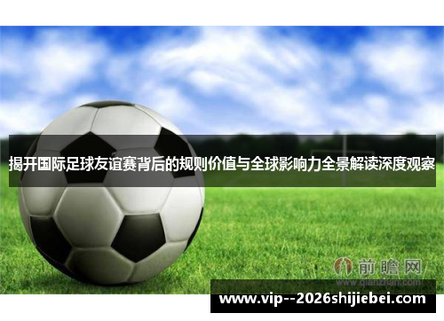揭开国际足球友谊赛背后的规则价值与全球影响力全景解读深度观察