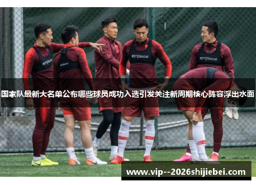 国家队最新大名单公布哪些球员成功入选引发关注新周期核心阵容浮出水面