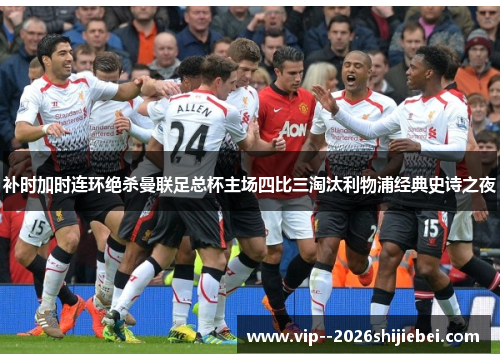 补时加时连环绝杀曼联足总杯主场四比三淘汰利物浦经典史诗之夜