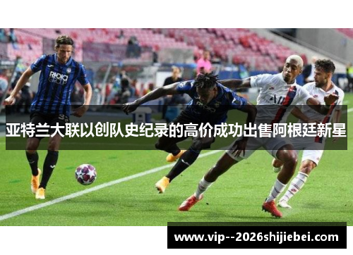 亚特兰大联以创队史纪录的高价成功出售阿根廷新星 亚特兰大联以创队史纪录的高价成功出售阿根廷新星