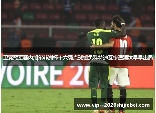 卫冕冠军塞内加尔非洲杯十六强点球憾负科特迪瓦惨遭淘汰早早出局 卫冕冠军塞内加尔非洲杯十六强点球憾负科特迪瓦惨遭淘汰早早出局