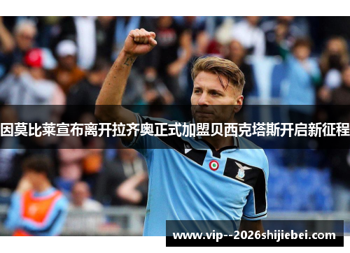 因莫比莱宣布离开拉齐奥正式加盟贝西克塔斯开启新征程 因莫比莱宣布离开拉齐奥正式加盟贝西克塔斯开启新征程