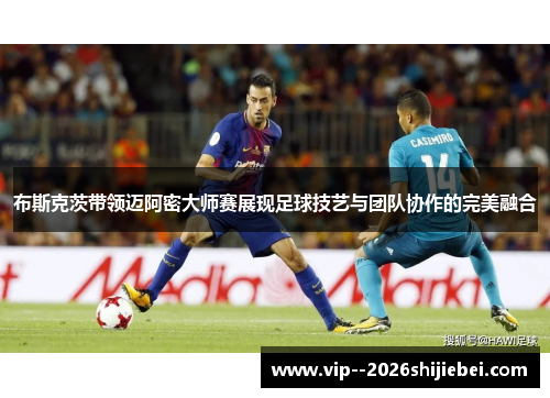 布斯克茨带领迈阿密大师赛展现足球技艺与团队协作的完美融合