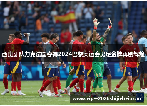 西班牙队力克法国夺得2024巴黎奥运会男足金牌再创辉煌