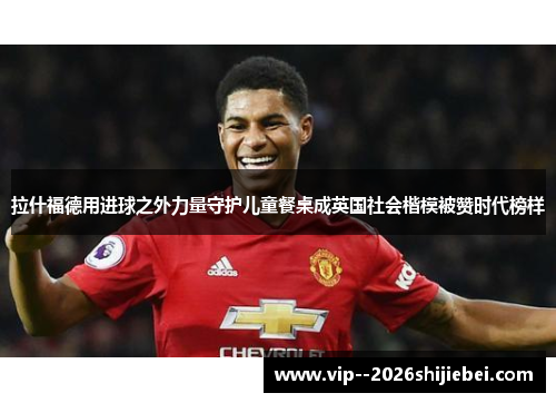 拉什福德用进球之外力量守护儿童餐桌成英国社会楷模被赞时代榜样
