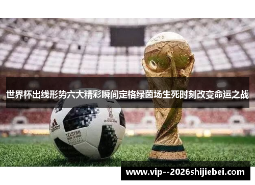 世界杯出线形势六大精彩瞬间定格绿茵场生死时刻改变命运之战