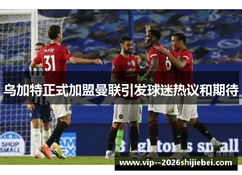 乌加特正式加盟曼联引发球迷热议和期待