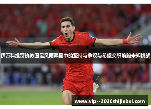 伊万科维奇执教国足风雨飘摇中的坚持与争议与希望交织前路未知挑战 伊万科维奇执教国足风雨飘摇中的坚持与争议与希望交织前路未知挑战