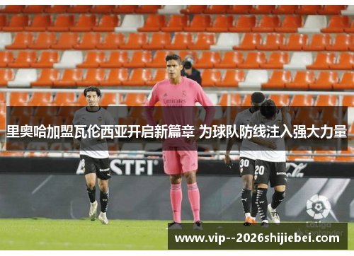 里奥哈加盟瓦伦西亚开启新篇章 为球队防线注入强大力量 里奥哈加盟瓦伦西亚开启新篇章 为球队防线注入强大力量